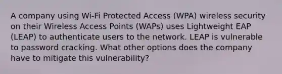 A company using Wi-Fi Protected Access (WPA) wireless security on their Wireless Access Points (WAPs) uses Lightweight EAP (LEAP) to authenticate users to the network. LEAP is vulnerable to password cracking. What other options does the company have to mitigate this vulnerability?