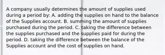 A company usually determines the amount of supplies used during a period by: A. adding the supplies on hand to the balance of the Supplies account. B. summing the amount of supplies purchased during the period. C. taking the difference between the supplies purchased and the supplies paid for during the period. D. taking the difference between the balance of the Supplies account and the cost of supplies on hand.