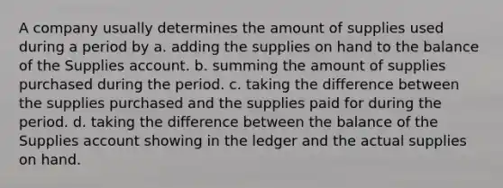 A company usually determines the amount of supplies used during a period by a. adding the supplies on hand to the balance of the Supplies account. b. summing the amount of supplies purchased during the period. c. taking the difference between the supplies purchased and the supplies paid for during the period. d. taking the difference between the balance of the Supplies account showing in the ledger and the actual supplies on hand.