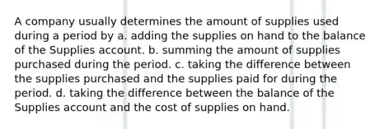 A company usually determines the amount of supplies used during a period by a. adding the supplies on hand to the balance of the Supplies account. b. summing the amount of supplies purchased during the period. c. taking the difference between the supplies purchased and the supplies paid for during the period. d. taking the difference between the balance of the Supplies account and the cost of supplies on hand.