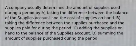 A company usually determines the amount of supplies used during a period by A) taking the difference between the balance of the Supplies account and the cost of supplies on hand. B) taking the difference between the supplies purchased and the supplies paid for during the period. C) adding the supplies on hand to the balance of the Supplies account. D) summing the amount of supplies purchased during the period.