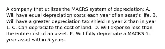 A company that utilizes the MACRS system of depreciation: A. Will have equal depreciation costs each year of an asset's life. B. Will have a greater depreciation tax shield in year 2 than in year 1. C. Can depreciate the cost of land. D. Will expense less than the entire cost of an asset. E. Will fully depreciate a MACRS 5-year asset within 5 years.