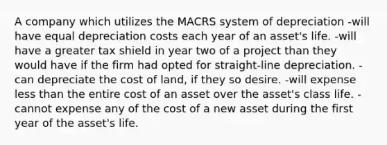 A company which utilizes the MACRS system of depreciation -will have equal depreciation costs each year of an asset's life. -will have a greater tax shield in year two of a project than they would have if the firm had opted for straight-line depreciation. -can depreciate the cost of land, if they so desire. -will expense less than the entire cost of an asset over the asset's class life. -cannot expense any of the cost of a new asset during the first year of the asset's life.