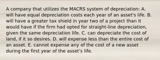 A company that utilizes the MACRS system of depreciation: A. will have equal depreciation costs each year of an asset's life. B. will have a greater tax shield in year two of a project than it would have if the firm had opted for straight-line depreciation, given the same depreciation life. C. can depreciate the cost of land, if it so desires. D. will expense <a href='https://www.questionai.com/knowledge/k7BtlYpAMX-less-than' class='anchor-knowledge'>less than</a> the entire cost of an asset. E. cannot expense any of the cost of a new asset during the first year of the asset's life.