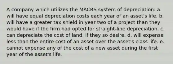 A company which utilizes the MACRS system of depreciation: a. will have equal depreciation costs each year of an asset's life. b. will have a greater tax shield in year two of a project than they would have if the firm had opted for straight-line depreciation. c. can depreciate the cost of land, if they so desire. d. will expense <a href='https://www.questionai.com/knowledge/k7BtlYpAMX-less-than' class='anchor-knowledge'>less than</a> the entire cost of an asset over the asset's class life. e. cannot expense any of the cost of a new asset during the first year of the asset's life.