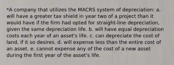 *A company that utilizes the MACRS system of depreciation: a. will have a greater tax shield in year two of a project than it would have if the firm had opted for straight-line depreciation, given the same depreciation life. b. will have equal depreciation costs each year of an asset's life. c. can depreciate the cost of land, if it so desires. d. will expense less than the entire cost of an asset. e. cannot expense any of the cost of a new asset during the first year of the asset's life.