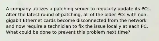 A company utilizes a patching server to regularly update its PCs. After the latest round of patching, all of the older PCs with non-gigabit Ethernet cards become disconnected from the network and now require a technician to fix the issue locally at each PC. What could be done to prevent this problem next time?