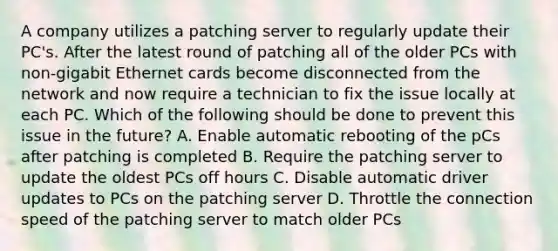 A company utilizes a patching server to regularly update their PC's. After the latest round of patching all of the older PCs with non-gigabit Ethernet cards become disconnected from the network and now require a technician to fix the issue locally at each PC. Which of the following should be done to prevent this issue in the future? A. Enable automatic rebooting of the pCs after patching is completed B. Require the patching server to update the oldest PCs off hours C. Disable automatic driver updates to PCs on the patching server D. Throttle the connection speed of the patching server to match older PCs