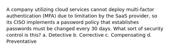 A company utilizing cloud services cannot deploy multi-factor authentication (MFA) due to limitation by the SaaS provider, so its CISO implements a password policy that establishes passwords must be changed every 30 days. What sort of security control is this? a. Detective b. Corrective c. Compensating d. Preventative