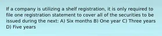 If a company is utilizing a shelf registration, it is only required to file one registration statement to cover all of the securities to be issued during the next: A) Six months B) One year C) Three years D) Five years