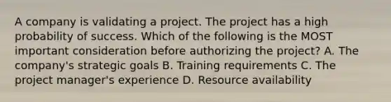 A company is validating a project. The project has a high probability of success. Which of the following is the MOST important consideration before authorizing the project? A. The company's strategic goals B. Training requirements C. The project manager's experience D. Resource availability