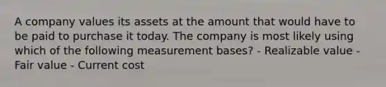 A company values its assets at the amount that would have to be paid to purchase it today. The company is most likely using which of the following measurement bases? - Realizable value - Fair value - Current cost