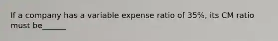 If a company has a variable expense ratio of 35%, its CM ratio must be______