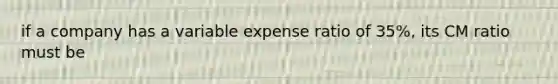 if a company has a variable expense ratio of 35%, its CM ratio must be