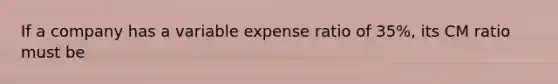 If a company has a variable expense ratio of 35%, its CM ratio must be