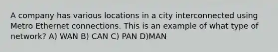 A company has various locations in a city interconnected using Metro Ethernet connections. This is an example of what type of network? A) WAN B) CAN C) PAN D)MAN