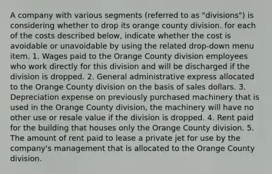 A company with various segments (referred to as "divisions") is considering whether to drop its orange county division. for each of the costs described below, indicate whether the cost is avoidable or unavoidable by using the related drop-down menu item. 1. Wages paid to the Orange County division employees who work directly for this division and will be discharged if the division is dropped. 2. General administrative express allocated to the Orange County division on the basis of sales dollars. 3. Depreciation expense on previously purchased machinery that is used in the Orange County division, the machinery will have no other use or resale value if the division is dropped. 4. Rent paid for the building that houses only the Orange County division. 5. The amount of rent paid to lease a private jet for use by the company's management that is allocated to the Orange County division.