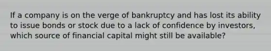 If a company is on the verge of bankruptcy and has lost its ability to issue bonds or stock due to a lack of confidence by investors, which source of financial capital might still be available?