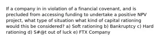 If a company in in violation of a financial covenant, and is precluded from accessing funding to undertake a positive NPV project, what type of situation what kind of capital rationing would this be considered? a) Soft rationing b) Bankruptcy c) Hard rationing d) S#@t out of luck e) FTX Company