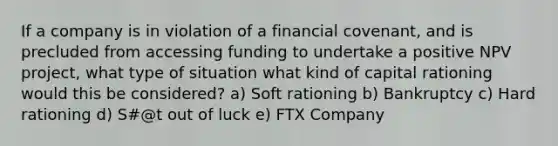 If a company is in violation of a financial covenant, and is precluded from accessing funding to undertake a positive NPV project, what type of situation what kind of capital rationing would this be considered? a) Soft rationing b) Bankruptcy c) Hard rationing d) S#@t out of luck e) FTX Company