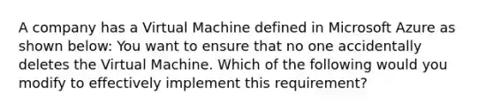 A company has a Virtual Machine defined in Microsoft Azure as shown below: You want to ensure that no one accidentally deletes the Virtual Machine. Which of the following would you modify to effectively implement this requirement?