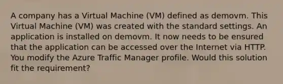 A company has a Virtual Machine (VM) defined as demovm. This Virtual Machine (VM) was created with the standard settings. An application is installed on demovm. It now needs to be ensured that the application can be accessed over the Internet via HTTP. You modify the Azure Traffic Manager profile. Would this solution fit the requirement?