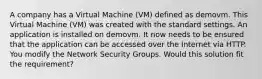 A company has a Virtual Machine (VM) defined as demovm. This Virtual Machine (VM) was created with the standard settings. An application is installed on demovm. It now needs to be ensured that the application can be accessed over the Internet via HTTP. You modify the Network Security Groups. Would this solution fit the requirement?