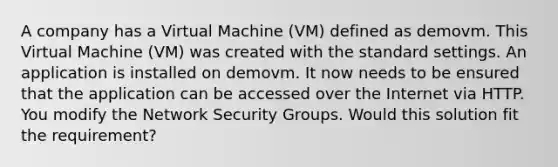 A company has a Virtual Machine (VM) defined as demovm. This Virtual Machine (VM) was created with the standard settings. An application is installed on demovm. It now needs to be ensured that the application can be accessed over the Internet via HTTP. You modify the Network Security Groups. Would this solution fit the requirement?