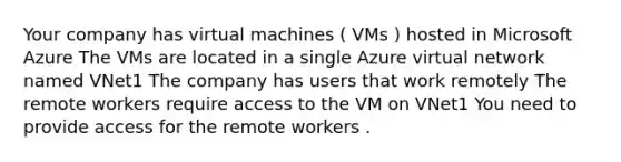 Your company has virtual machines ( VMs ) hosted in Microsoft Azure The VMs are located in a single Azure virtual network named VNet1 The company has users that work remotely The remote workers require access to the VM on VNet1 You need to provide access for the remote workers .