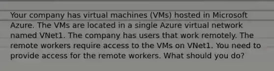 Your company has virtual machines (VMs) hosted in Microsoft Azure. The VMs are located in a single Azure virtual network named VNet1. The company has users that work remotely. The remote workers require access to the VMs on VNet1. You need to provide access for the remote workers. What should you do?