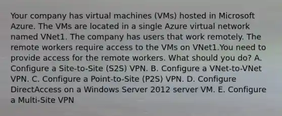 Your company has virtual machines (VMs) hosted in Microsoft Azure. The VMs are located in a single Azure virtual network named VNet1. The company has users that work remotely. The remote workers require access to the VMs on VNet1.You need to provide access for the remote workers. What should you do? A. Configure a Site-to-Site (S2S) VPN. B. Configure a VNet-to-VNet VPN. C. Configure a Point-to-Site (P2S) VPN. D. Configure DirectAccess on a Windows Server 2012 server VM. E. Configure a Multi-Site VPN