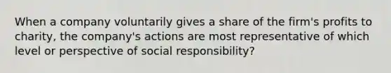 When a company voluntarily gives a share of the firm's profits to charity, the company's actions are most representative of which level or perspective of social responsibility?