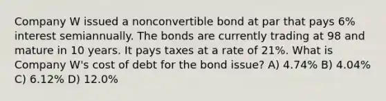 Company W issued a nonconvertible bond at par that pays 6% interest semiannually. The bonds are currently trading at 98 and mature in 10 years. It pays taxes at a rate of 21%. What is Company W's cost of debt for the bond issue? A) 4.74% B) 4.04% C) 6.12% D) 12.0%