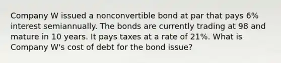 Company W issued a nonconvertible bond at par that pays 6% interest semiannually. The bonds are currently trading at 98 and mature in 10 years. It pays taxes at a rate of 21%. What is Company W's cost of debt for the bond issue?