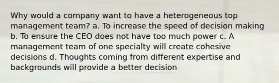 Why would a company want to have a heterogeneous top management team? a. To increase the speed of decision making b. To ensure the CEO does not have too much power c. A management team of one specialty will create cohesive decisions d. Thoughts coming from different expertise and backgrounds will provide a better decision