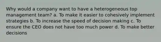 Why would a company want to have a heterogeneous top management team? a. To make it easier to cohesively implement strategies b. To increase the speed of decision making c. To ensure the CEO does not have too much power d. To make better decisions