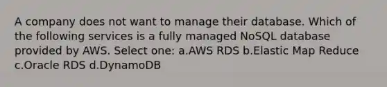 A company does not want to manage their database. Which of the following services is a fully managed NoSQL database provided by AWS. Select one: a.AWS RDS b.Elastic Map Reduce c.Oracle RDS d.DynamoDB