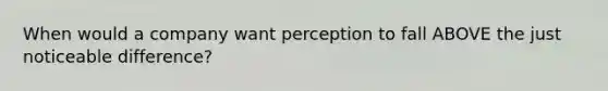 When would a company want perception to fall ABOVE the just noticeable difference?