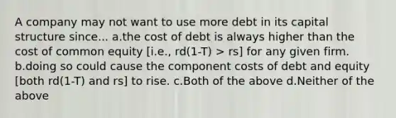 A company may not want to use more debt in its capital structure since... a.the cost of debt is always higher than the cost of common equity [i.e., rd(1-T) > rs] for any given firm. b.doing so could cause the component costs of debt and equity [both rd(1-T) and rs] to rise. c.Both of the above d.Neither of the above