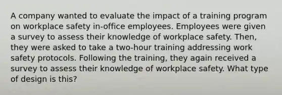 A company wanted to evaluate the impact of a training program on workplace safety in-office employees. Employees were given a survey to assess their knowledge of workplace safety. Then, they were asked to take a two-hour training addressing work safety protocols. Following the training, they again received a survey to assess their knowledge of workplace safety. What type of design is this?