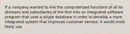 If a company wanted to link the computerized functions of all its divisions and subsidiaries of the firm into an integrated software program that uses a single database in order to develop a more integrated system that improves customer service, it would most likely use