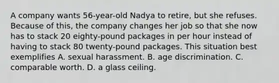 A company wants 56-year-old Nadya to retire, but she refuses. Because of this, the company changes her job so that she now has to stack 20 eighty-pound packages in per hour instead of having to stack 80 twenty-pound packages. This situation best exemplifies​ ​A. sexual harassment. B. age discrimination.​ C. comparable worth.​ ​D. a glass ceiling.