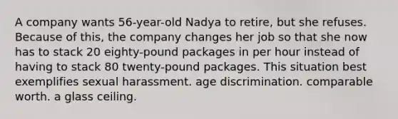 A company wants 56-year-old Nadya to retire, but she refuses. Because of this, the company changes her job so that she now has to stack 20 eighty-pound packages in per hour instead of having to stack 80 twenty-pound packages. This situation best exemplifies​ ​sexual harassment. age discrimination.​ comparable worth.​ ​a glass ceiling.