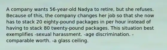 A company wants 56-year-old Nadya to retire, but she refuses. Because of this, the company changes her job so that she now has to stack 20 eighty-pound packages in per hour instead of having to stack 80 twenty-pound packages. This situation best exemplifies​ ​-sexual harassment. -age discrimination.​ -comparable worth.​ ​-a glass ceiling.