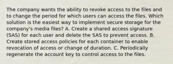 The company wants the ability to revoke access to the files and to change the period for which users can access the files. Which solution is the easiest way to implement secure storage for the company's media files? A. Create a shared access signature (SAS) for each user and delete the SAS to prevent access. B. Create stored access policies for each container to enable revocation of access or change of duration. C. Periodically regenerate the account key to control access to the files.