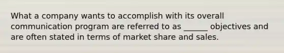 What a company wants to accomplish with its overall communication program are referred to as ______ objectives and are often stated in terms of market share and sales.