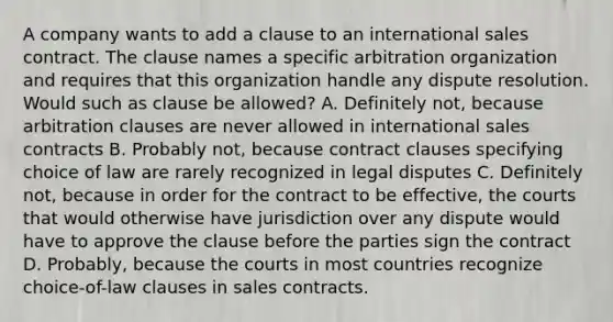 A company wants to add a clause to an international sales contract. The clause names a specific arbitration organization and requires that this organization handle any dispute resolution. Would such as clause be allowed? A. Definitely not, because arbitration clauses are never allowed in international sales contracts B. Probably not, because contract clauses specifying choice of law are rarely recognized in legal disputes C. Definitely not, because in order for the contract to be effective, the courts that would otherwise have jurisdiction over any dispute would have to approve the clause before the parties sign the contract D. Probably, because the courts in most countries recognize choice-of-law clauses in sales contracts.