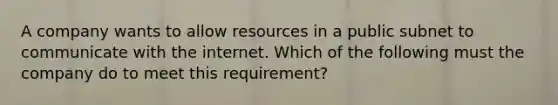 A company wants to allow resources in a public subnet to communicate with the internet. Which of the following must the company do to meet this requirement?