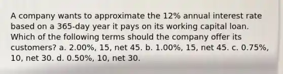 A company wants to approximate the 12% annual interest rate based on a 365-day year it pays on its working capital loan. Which of the following terms should the company offer its customers? a. 2.00%, 15, net 45. b. 1.00%, 15, net 45. c. 0.75%, 10, net 30. d. 0.50%, 10, net 30.