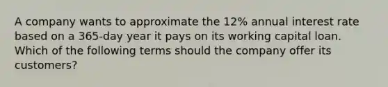 A company wants to approximate the 12% annual interest rate based on a 365-day year it pays on its working capital loan. Which of the following terms should the company offer its customers?